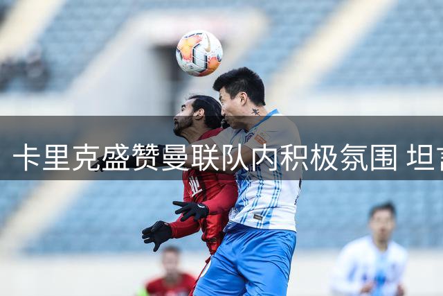 卡里克盛赞曼联队内积极氛围 坦言球员保持进取心