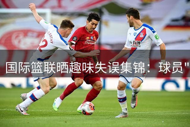 国际篮联晒趣味失误集锦：球员"大力出奇迹"名场面