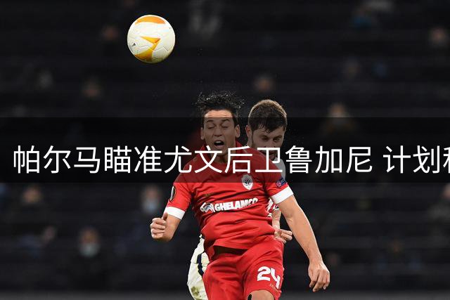 帕尔马瞄准尤文后卫鲁加尼 计划租借加买断条款