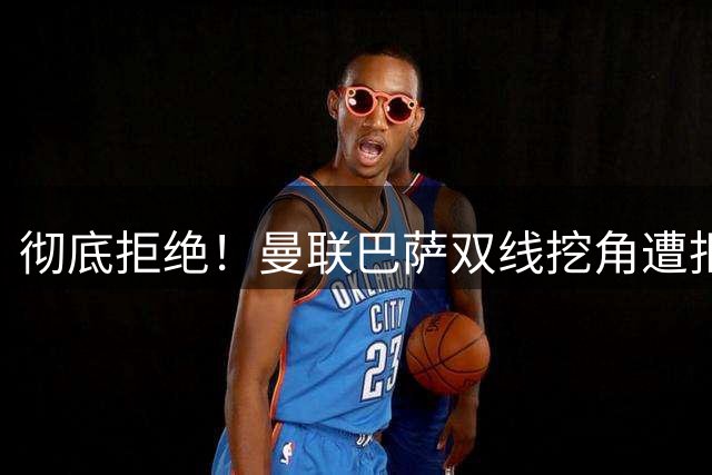 彻底拒绝！曼联巴萨双线挖角遭拒，19 岁西班牙天才铁心留守