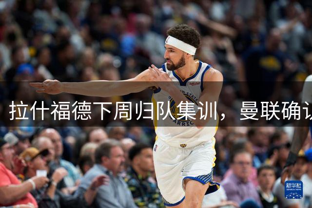 拉什福德下周归队集训，曼联确认其留队计划
