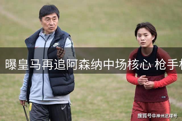 曝皇马再追阿森纳中场核心 枪手标出天价转会门槛