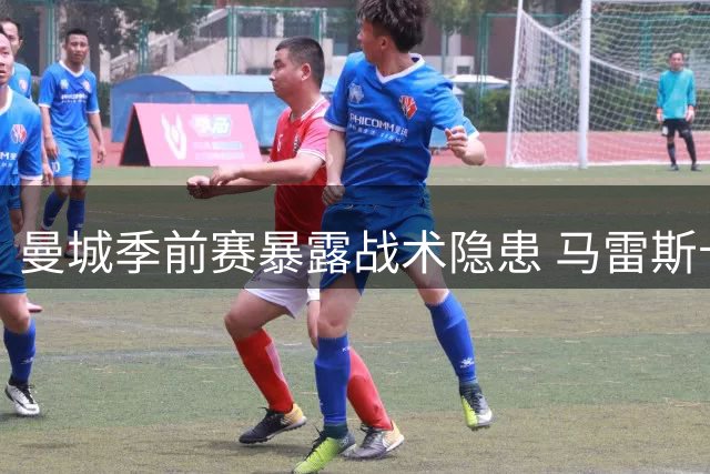 曼城季前赛暴露战术隐患 马雷斯卡体系暗藏致命短板