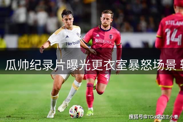 瓜帅纪录片曝光更衣室暴怒场景 输球后情绪崩溃扬言辞职