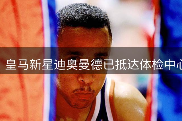 皇马新星迪奥曼德已抵达体检中心，转会程序进入关键阶段