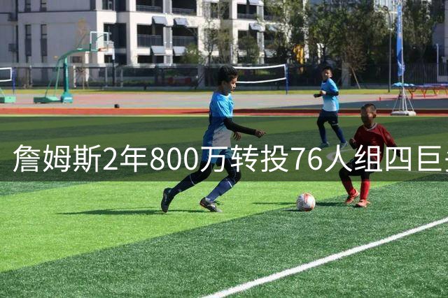 詹姆斯2年800万转投76人组四巨头 东部争冠格局彻底洗牌