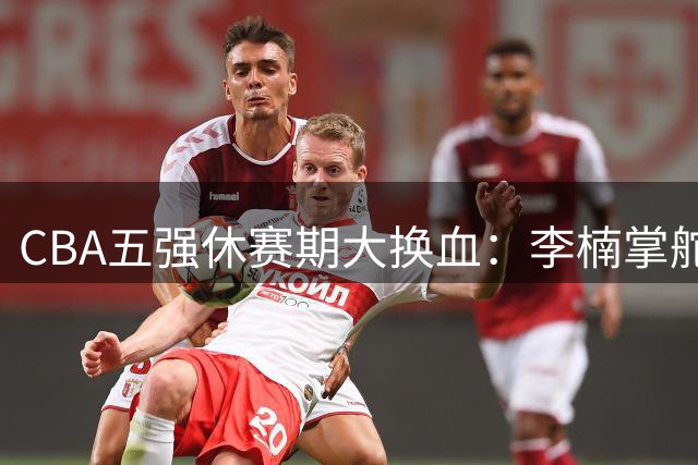 CBA五强休赛期大换血：李楠掌舵北京 北控或成最大惊喜