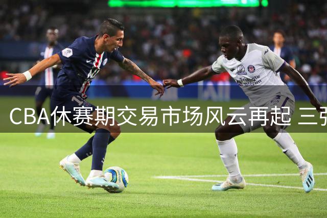 CBA休赛期交易市场风云再起 三强争抢国字号后卫引爆转会窗